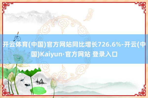 开云体育(中国)官方网站同比增长726.6%-开云(中国)Kaiyun·官方网站 登录入口