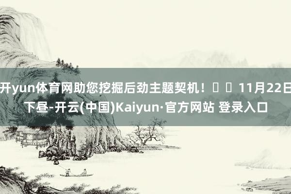 开yun体育网助您挖掘后劲主题契机！		11月22日下昼-开云(中国)Kaiyun·官方网站 登录入口