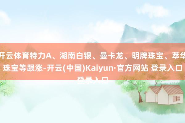 开云体育特力A、湖南白银、曼卡龙、明牌珠宝、萃华珠宝等跟涨-开云(中国)Kaiyun·官方网站 登录入口
