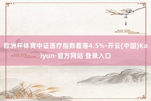 欧洲杯体育中证医疗指数着落4.5%-开云(中国)Kaiyun·官方网站 登录入口