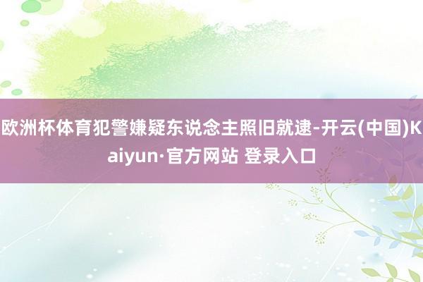欧洲杯体育犯警嫌疑东说念主照旧就逮-开云(中国)Kaiyun·官方网站 登录入口