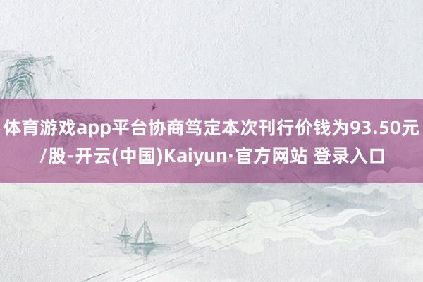 体育游戏app平台协商笃定本次刊行价钱为93.50元/股-开云(中国)Kaiyun·官方网站 登录入口