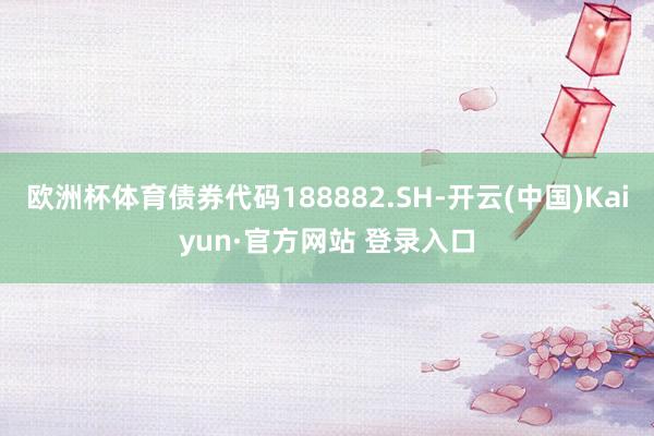 欧洲杯体育债券代码188882.SH-开云(中国)Kaiyun·官方网站 登录入口