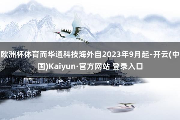 欧洲杯体育而华通科技海外自2023年9月起-开云(中国)Kaiyun·官方网站 登录入口