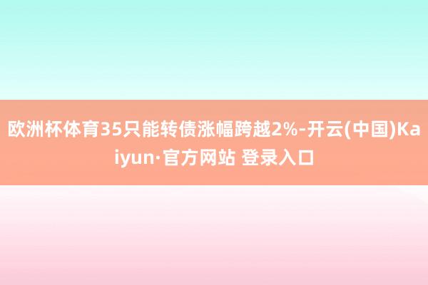 欧洲杯体育35只能转债涨幅跨越2%-开云(中国)Kaiyun·官方网站 登录入口