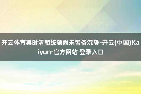 开云体育其时清朝统领尚未皆备沉静-开云(中国)Kaiyun·官方网站 登录入口