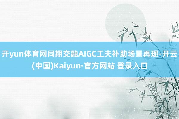 开yun体育网同期交融AIGC工夫补助场景再现-开云(中国)Kaiyun·官方网站 登录入口
