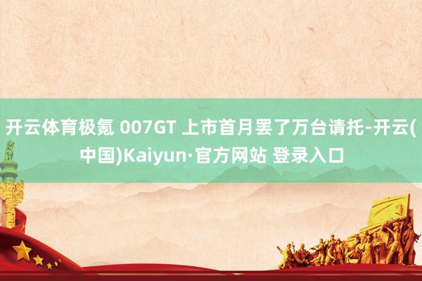 开云体育极氪 007GT 上市首月罢了万台请托-开云(中国)Kaiyun·官方网站 登录入口