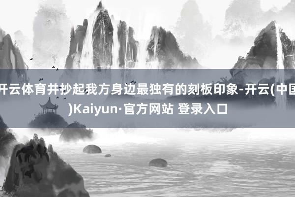 开云体育并抄起我方身边最独有的刻板印象-开云(中国)Kaiyun·官方网站 登录入口