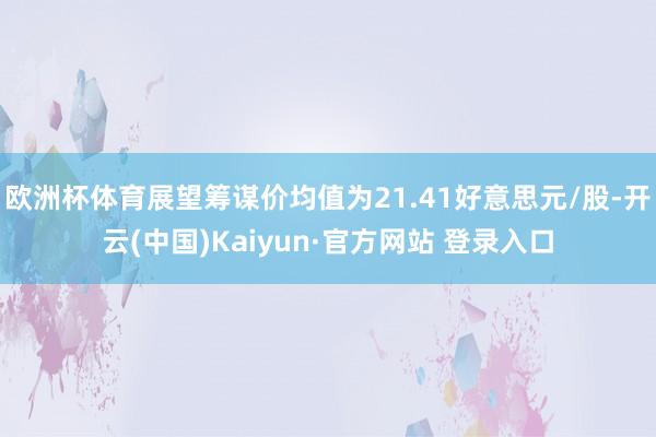 欧洲杯体育展望筹谋价均值为21.41好意思元/股-开云(中国)Kaiyun·官方网站 登录入口