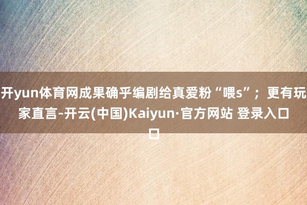 开yun体育网成果确乎编剧给真爱粉“喂s”；更有玩家直言-开云(中国)Kaiyun·官方网站 登录入口