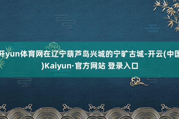 开yun体育网在辽宁葫芦岛兴城的宁旷古城-开云(中国)Kaiyun·官方网站 登录入口