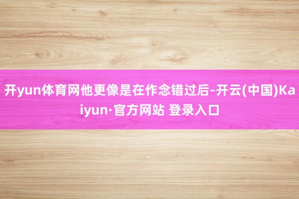 开yun体育网他更像是在作念错过后-开云(中国)Kaiyun·官方网站 登录入口
