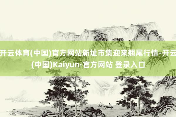 开云体育(中国)官方网站新址市集迎来翘尾行情-开云(中国)Kaiyun·官方网站 登录入口