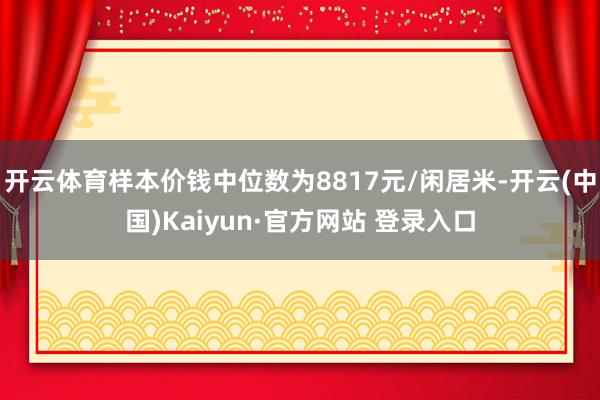 开云体育样本价钱中位数为8817元/闲居米-开云(中国)Kaiyun·官方网站 登录入口