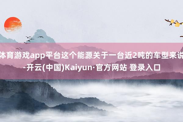 体育游戏app平台这个能源关于一台近2吨的车型来说-开云(中国)Kaiyun·官方网站 登录入口