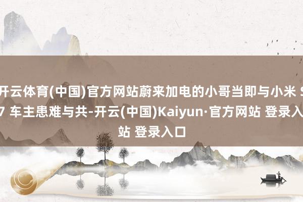 开云体育(中国)官方网站蔚来加电的小哥当即与小米 SU7 车主患难与共-开云(中国)Kaiyun·官方网站 登录入口