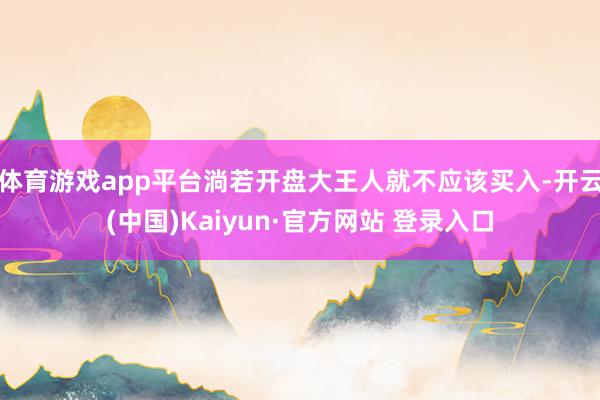 体育游戏app平台淌若开盘大王人就不应该买入-开云(中国)Kaiyun·官方网站 登录入口