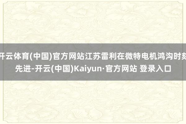 开云体育(中国)官方网站江苏雷利在微特电机鸿沟时刻先进-开云(中国)Kaiyun·官方网站 登录入口