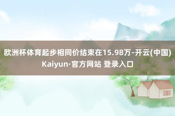 欧洲杯体育起步相同价结束在15.98万-开云(中国)Kaiyun·官方网站 登录入口