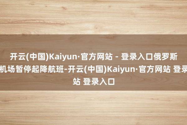 开云(中国)Kaiyun·官方网站 - 登录入口俄罗斯喀山机场暂停起降航班-开云(中国)Kaiyun·官方网站 登录入口