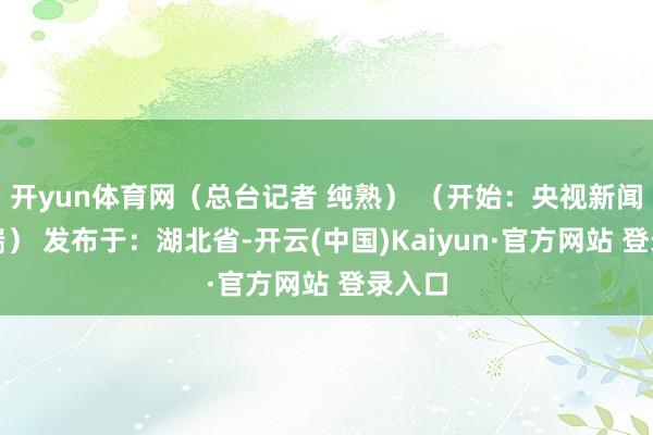 开yun体育网（总台记者 纯熟） （开始：央视新闻客户端） 发布于：湖北省-开云(中国)Kaiyun·官方网站 登录入口