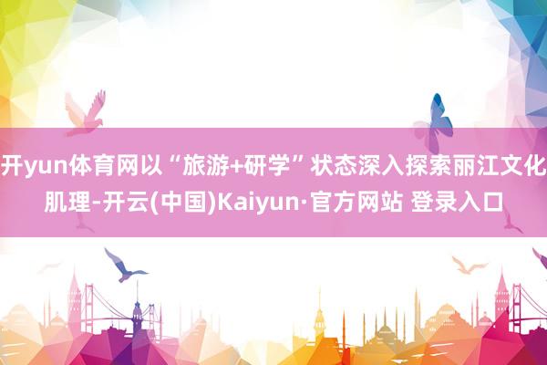 开yun体育网以“旅游+研学”状态深入探索丽江文化肌理-开云(中国)Kaiyun·官方网站 登录入口