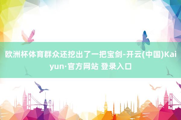 欧洲杯体育群众还挖出了一把宝剑-开云(中国)Kaiyun·官方网站 登录入口