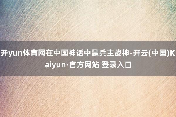 开yun体育网在中国神话中是兵主战神-开云(中国)Kaiyun·官方网站 登录入口