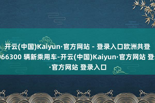 开云(中国)Kaiyun·官方网站 - 登录入口欧洲共登记了 966300 辆新乘用车-开云(中国)Kaiyun·官方网站 登录入口