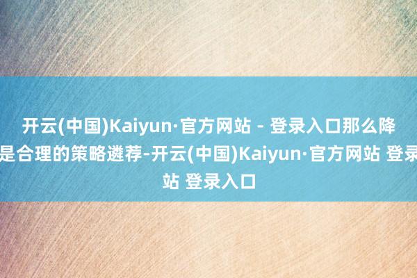 开云(中国)Kaiyun·官方网站 - 登录入口那么降息将是合理的策略遴荐-开云(中国)Kaiyun·官方网站 登录入口