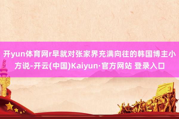 开yun体育网r　　早就对张家界充满向往的韩国博主小方说-开云(中国)Kaiyun·官方网站 登录入口