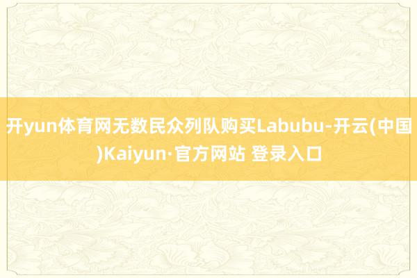 开yun体育网无数民众列队购买Labubu-开云(中国)Kaiyun·官方网站 登录入口