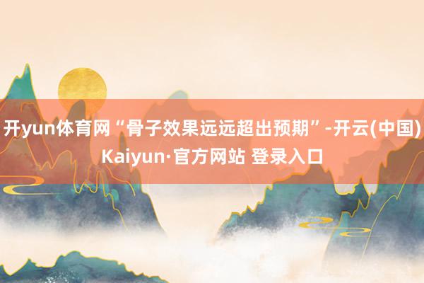 开yun体育网“骨子效果远远超出预期”-开云(中国)Kaiyun·官方网站 登录入口