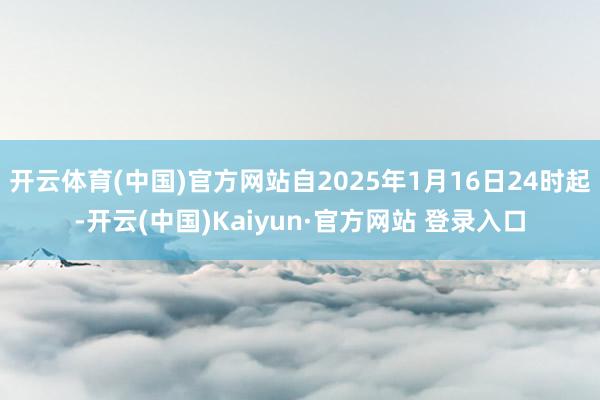 开云体育(中国)官方网站自2025年1月16日24时起-开云(中国)Kaiyun·官方网站 登录入口