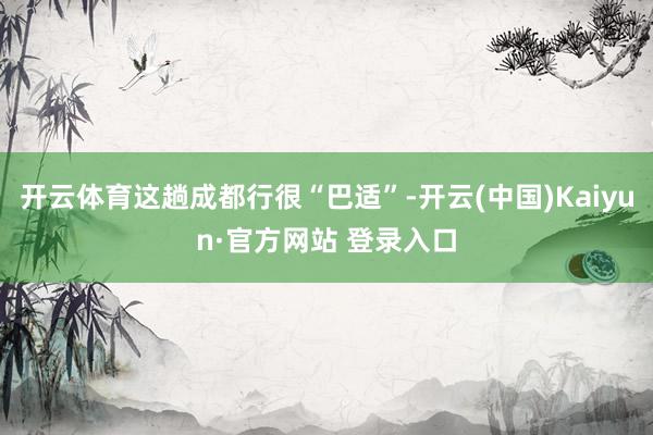 开云体育这趟成都行很“巴适”-开云(中国)Kaiyun·官方网站 登录入口