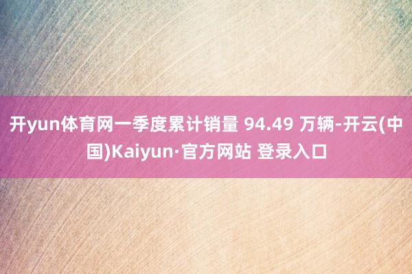 开yun体育网一季度累计销量 94.49 万辆-开云(中国)Kaiyun·官方网站 登录入口