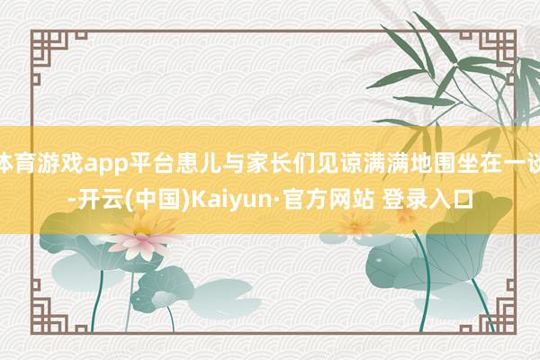 体育游戏app平台患儿与家长们见谅满满地围坐在一谈-开云(中国)Kaiyun·官方网站 登录入口