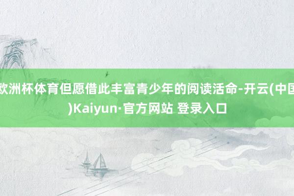欧洲杯体育但愿借此丰富青少年的阅读活命-开云(中国)Kaiyun·官方网站 登录入口