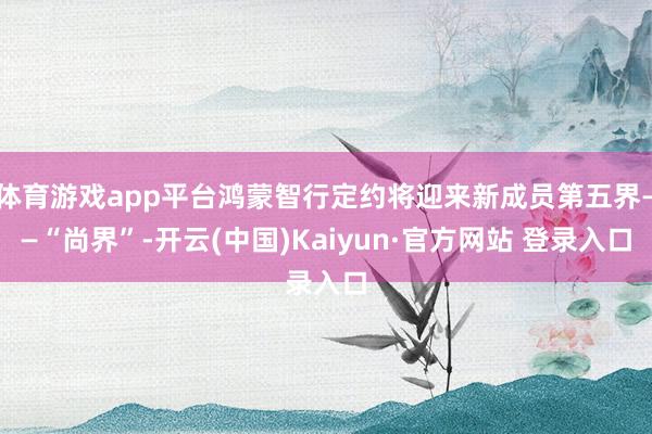 体育游戏app平台鸿蒙智行定约将迎来新成员第五界——“尚界”-开云(中国)Kaiyun·官方网站 登录入口
