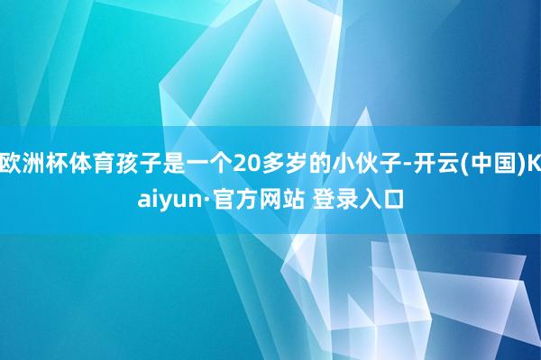 欧洲杯体育孩子是一个20多岁的小伙子-开云(中国)Kaiyun·官方网站 登录入口