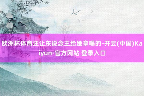 欧洲杯体育还让东说念主给她拿喝的-开云(中国)Kaiyun·官方网站 登录入口
