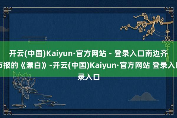 开云(中国)Kaiyun·官方网站 - 登录入口南边齐市报的《漂白》-开云(中国)Kaiyun·官方网站 登录入口