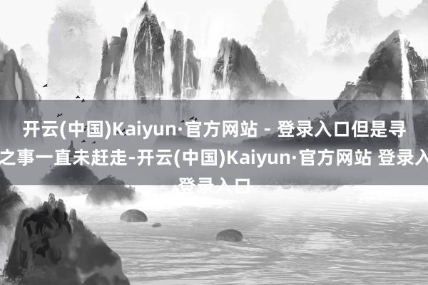 开云(中国)Kaiyun·官方网站 - 登录入口但是寻亲之事一直未赶走-开云(中国)Kaiyun·官方网站 登录入口