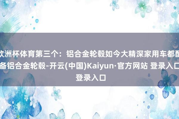 欧洲杯体育第三个：铝合金轮毂如今大精深家用车都配备铝合金轮毂-开云(中国)Kaiyun·官方网站 登录入口