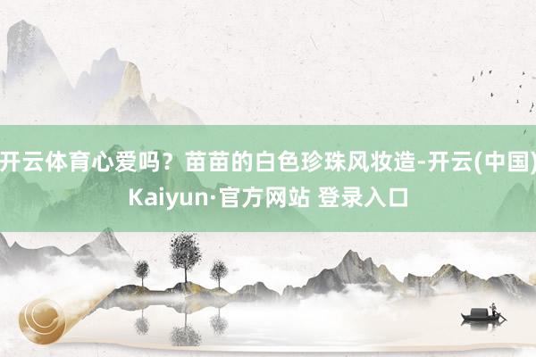 开云体育心爱吗？苗苗的白色珍珠风妆造-开云(中国)Kaiyun·官方网站 登录入口