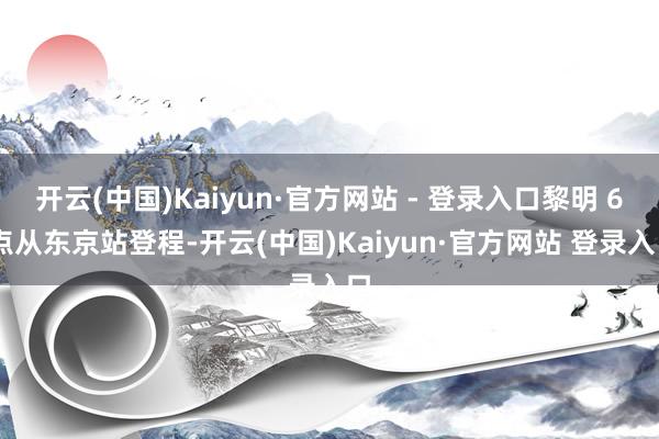 开云(中国)Kaiyun·官方网站 - 登录入口黎明 6 点从东京站登程-开云(中国)Kaiyun·官方网站 登录入口