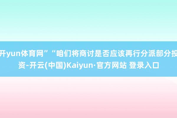开yun体育网”“咱们将商讨是否应该再行分派部分投资-开云(中国)Kaiyun·官方网站 登录入口