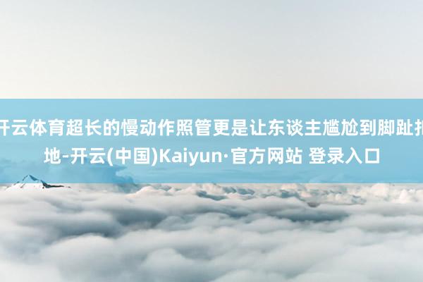 开云体育超长的慢动作照管更是让东谈主尴尬到脚趾扣地-开云(中国)Kaiyun·官方网站 登录入口