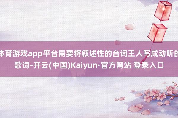 体育游戏app平台需要将叙述性的台词王人写成动听的歌词-开云(中国)Kaiyun·官方网站 登录入口